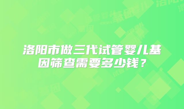 洛阳市做三代试管婴儿基因筛查需要多少钱？