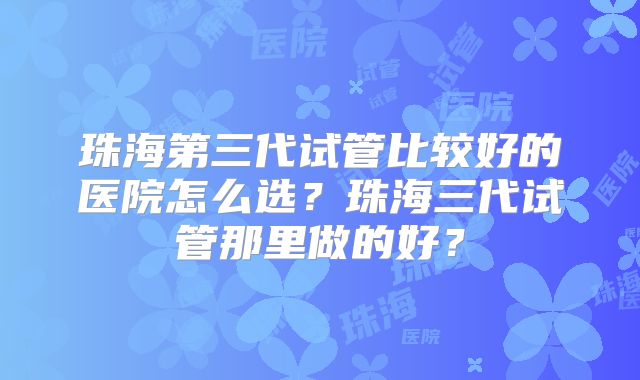 珠海第三代试管比较好的医院怎么选？珠海三代试管那里做的好？