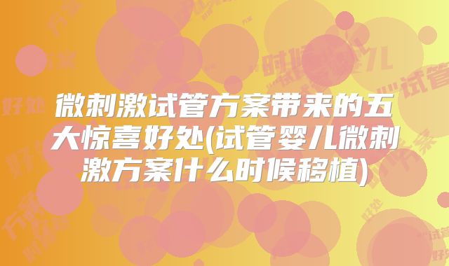 微刺激试管方案带来的五大惊喜好处(试管婴儿微刺激方案什么时候移植)
