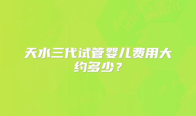 天水三代试管婴儿费用大约多少？