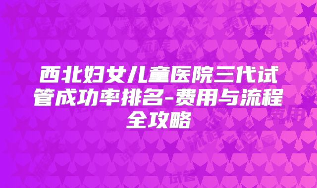 西北妇女儿童医院三代试管成功率排名-费用与流程全攻略