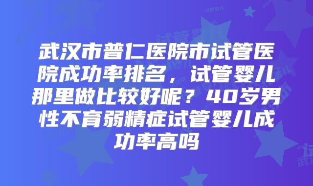 武汉市普仁医院市试管医院成功率排名，试管婴儿那里做比较好呢？40岁男性不育弱精症试管婴儿成功率高吗