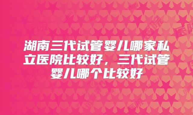 湖南三代试管婴儿哪家私立医院比较好，三代试管婴儿哪个比较好