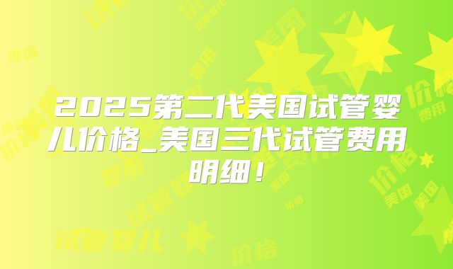 2025第二代美国试管婴儿价格_美国三代试管费用明细！