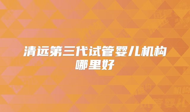 清远第三代试管婴儿机构哪里好