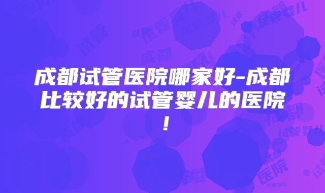 成都试管医院哪家好-成都比较好的试管婴儿的医院！