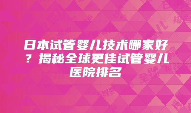 日本试管婴儿技术哪家好?揭秘全球更佳试管婴儿医院排名