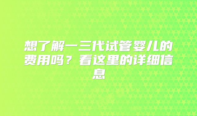 想了解一三代试管婴儿的费用吗？看这里的详细信息