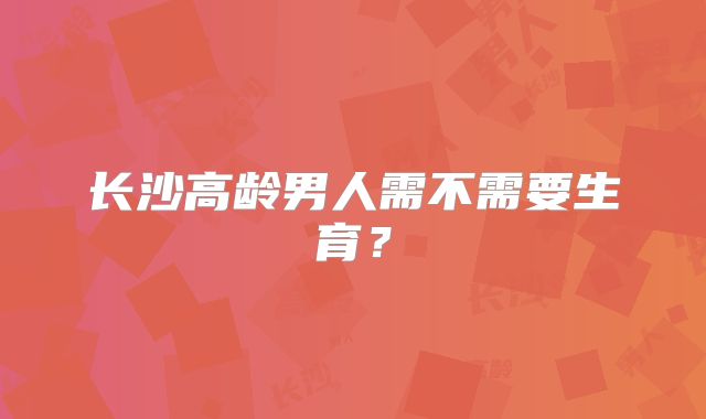 长沙高龄男人需不需要生育？