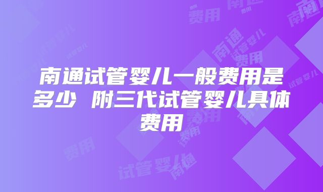 南通试管婴儿一般费用是多少 附三代试管婴儿具体费用