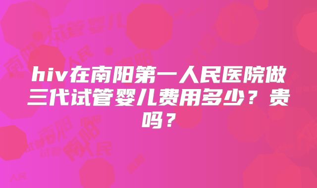 hiv在南阳第一人民医院做三代试管婴儿费用多少？贵吗？