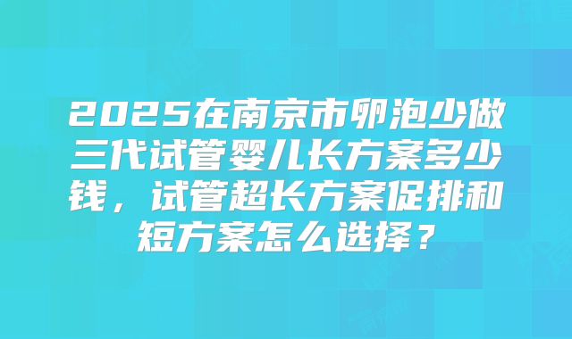 2025在南京市卵泡少做三代试管婴儿长方案多少钱，试管超长方案促排和短方案怎么选择？