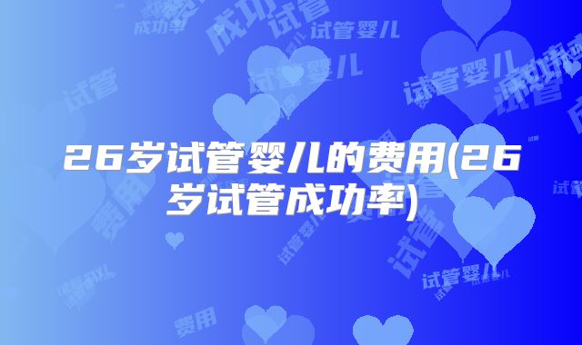 26岁试管婴儿的费用(26岁试管成功率)