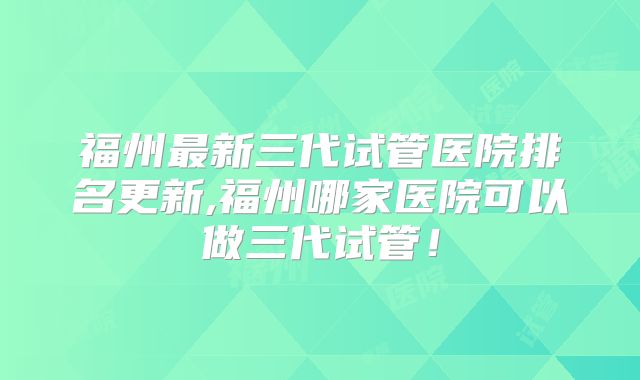 福州最新三代试管医院排名更新,福州哪家医院可以做三代试管！