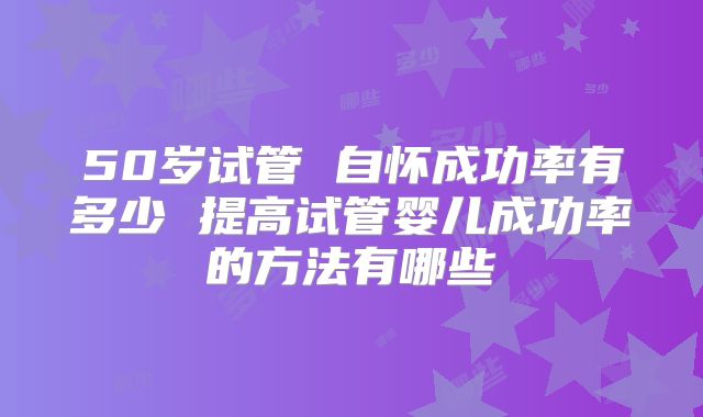 50岁试管 自怀成功率有多少 提高试管婴儿成功率的方法有哪些