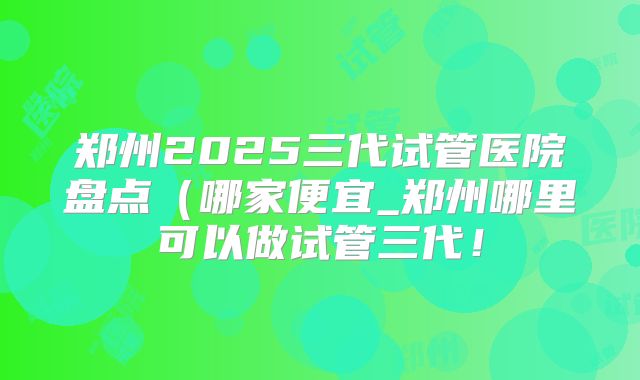 郑州2025三代试管医院盘点(哪家便宜_郑州哪里可以做试管三代!