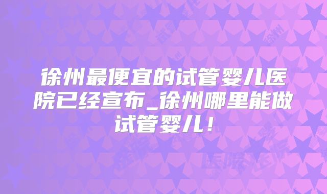 徐州最便宜的试管婴儿医院已经宣布_徐州哪里能做试管婴儿!