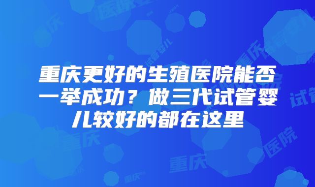 重庆更好的生殖医院能否一举成功？做三代试管婴儿较好的都在这里