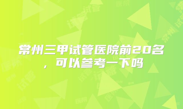 常州三甲试管医院前20名，可以参考一下吗
