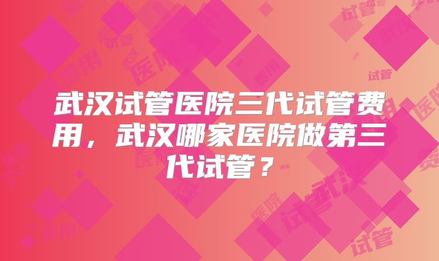 武汉试管医院三代试管费用，武汉哪家医院做第三代试管？