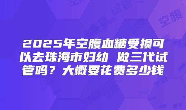 2025年空腹血糖受损可以去珠海市妇幼 做三代试管吗?大概要花费多少钱