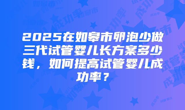 2025在如皋市卵泡少做三代试管婴儿长方案多少钱，如何提高试管婴儿成功率？