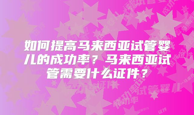 如何提高马来西亚试管婴儿的成功率？马来西亚试管需要什么证件？