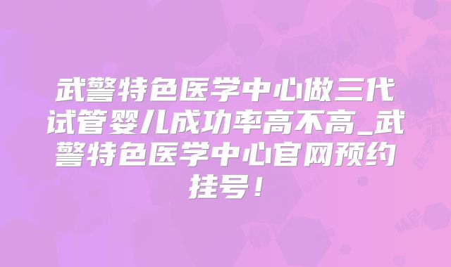 武警特色医学中心做三代试管婴儿成功率高不高_武警特色医学中心官网预约挂号！