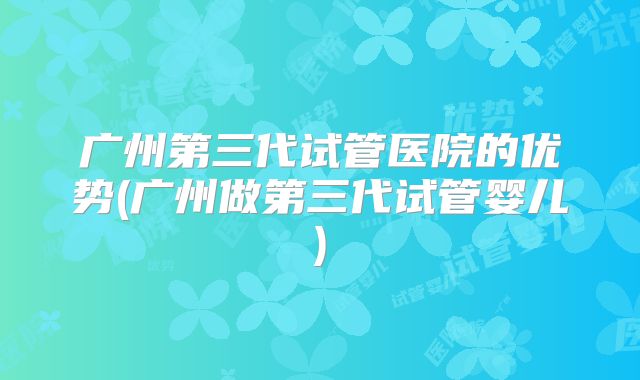 广州第三代试管医院的优势(广州做第三代试管婴儿)