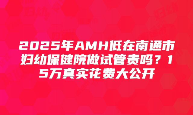 2025年AMH低在南通市妇幼保健院做试管贵吗？15万真实花费大公开