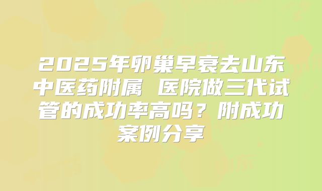 2025年卵巢早衰去山东中医药附属 医院做三代试管的成功率高吗？附成功案例分享