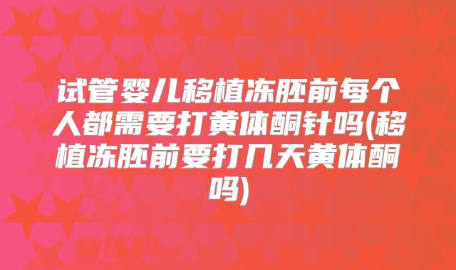 试管婴儿移植冻胚前每个人都需要打黄体酮针吗(移植冻胚前要打几天黄体酮吗)
