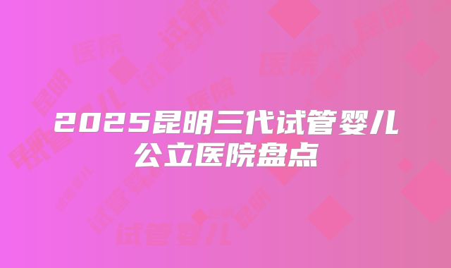 2025昆明三代试管婴儿公立医院盘点