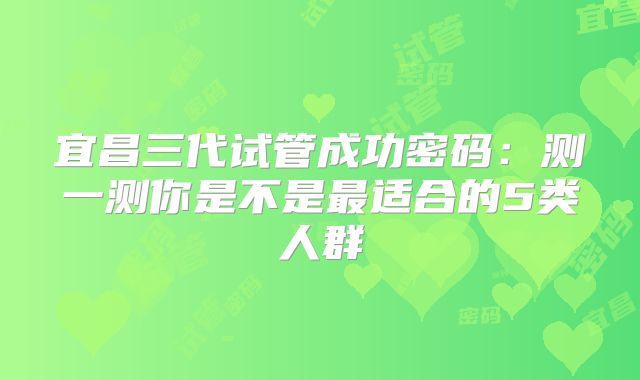 宜昌三代试管成功密码：测一测你是不是最适合的5类人群