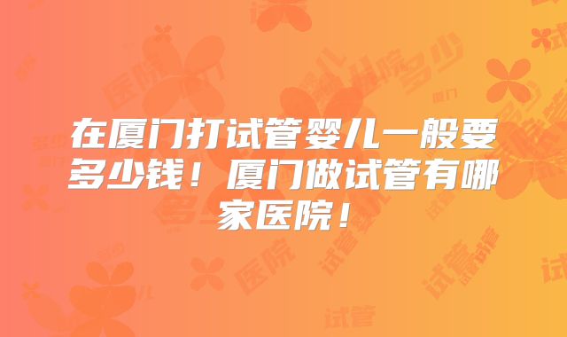 在厦门打试管婴儿一般要多少钱！厦门做试管有哪家医院！