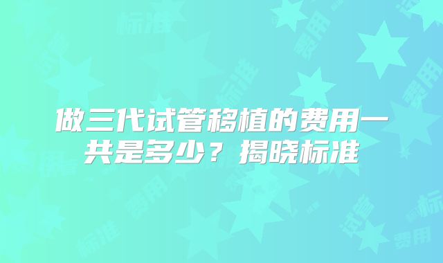 做三代试管移植的费用一共是多少？揭晓标准