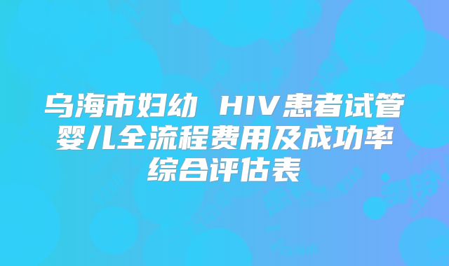 乌海市妇幼 HIV患者试管婴儿全流程费用及成功率综合评估表