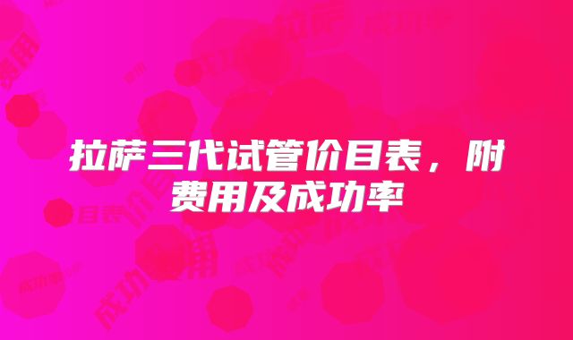 拉萨三代试管价目表，附费用及成功率
