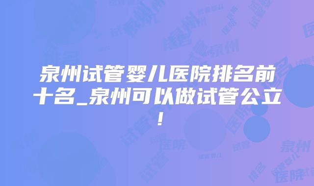 泉州试管婴儿医院排名前十名_泉州可以做试管公立！