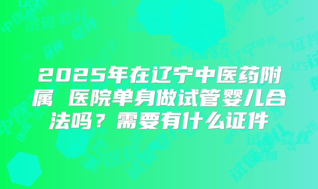 2025年在辽宁中医药附属 医院单身做试管婴儿合法吗？需要有什么证件