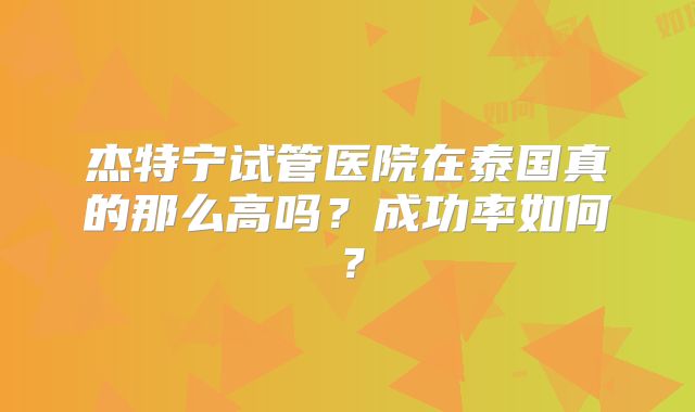 杰特宁试管医院在泰国真的那么高吗？成功率如何？