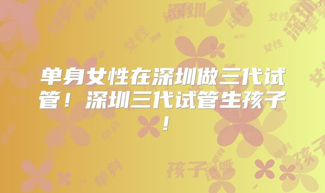 单身女性在深圳做三代试管！深圳三代试管生孩子！