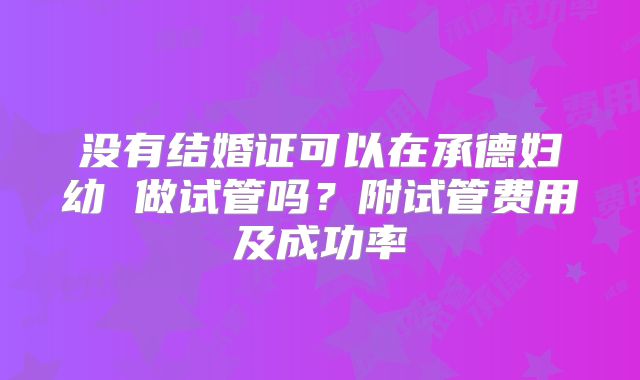 没有结婚证可以在承德妇幼 做试管吗?附试管费用及成功率