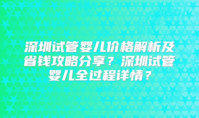 深圳试管婴儿价格解析及省钱攻略分享？深圳试管婴儿全过程详情？