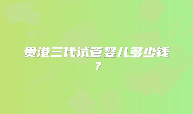 贵港三代试管婴儿多少钱？