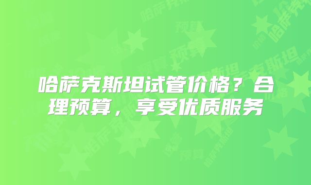 哈萨克斯坦试管价格？合理预算，享受优质服务