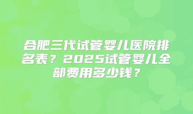 合肥三代试管婴儿医院排名表？2025试管婴儿全部费用多少钱？