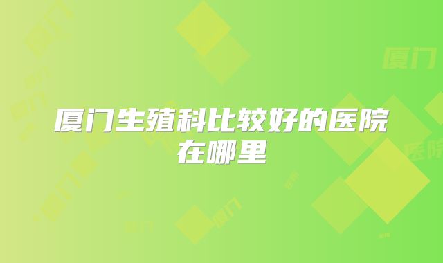 厦门生殖科比较好的医院在哪里