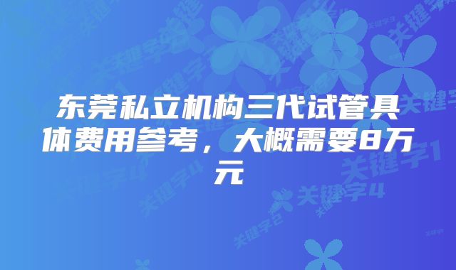 东莞私立机构三代试管具体费用参考,大概需要8万元