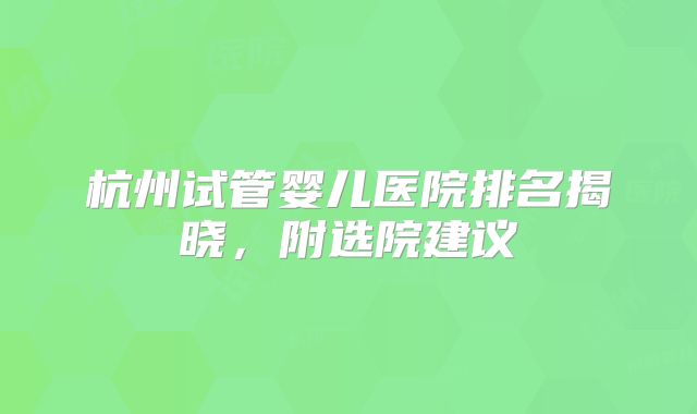 杭州试管婴儿医院排名揭晓，附选院建议